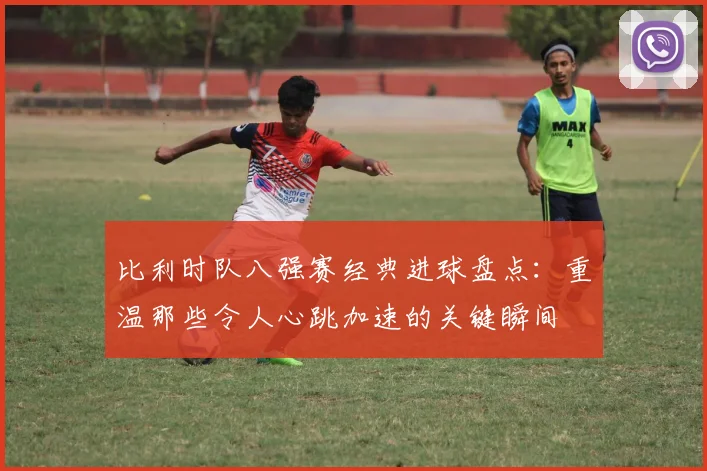 比利时队八强赛经典进球盘点：重温那些令人心跳加速的关键瞬间
