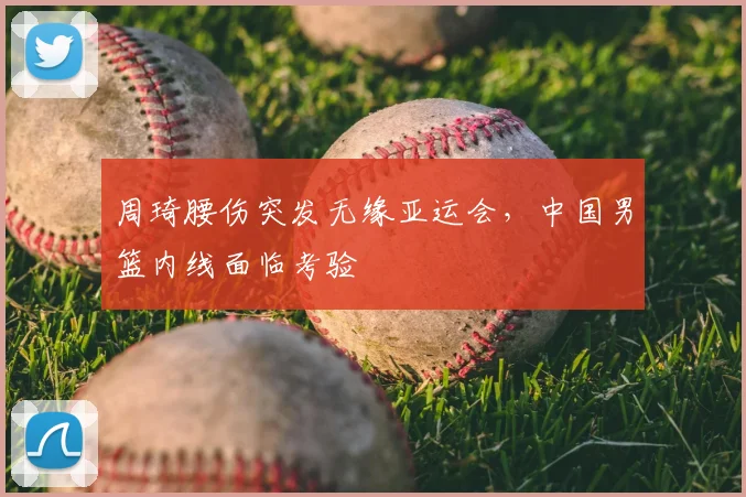 周琦腰伤突发无缘亚运会，中国男篮内线面临考验