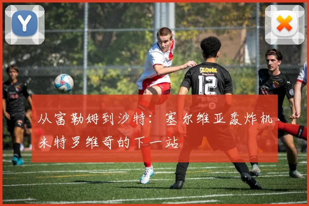 从富勒姆到沙特：塞尔维亚轰炸机米特罗维奇的下一站