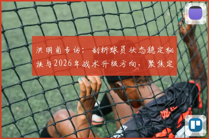 洪明甫专访:剖析球员状态稳定秘诀与2026年战术升级方向,聚焦定位球与机会创造能力提升