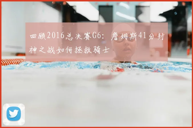 回顾2016总决赛G6:詹姆斯41分封神之战如何拯救骑士