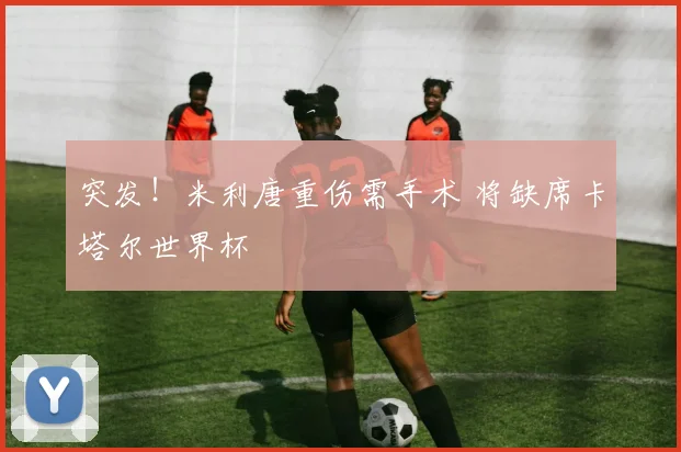 突发！米利唐重伤需手术 将缺席卡塔尔世界杯